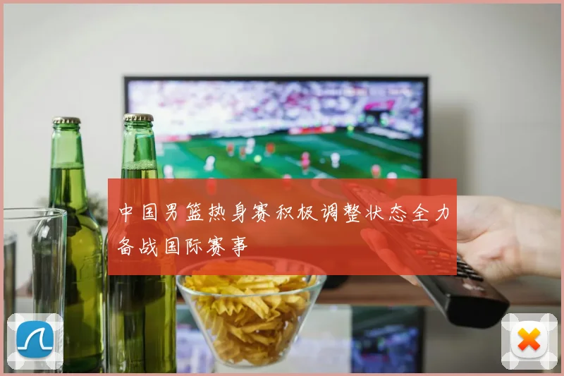 中国男篮热身赛积极调整状态全力备战国际赛事
