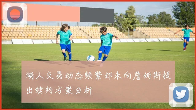 湖人交易动态频繁却未向詹姆斯提出续约方案分析