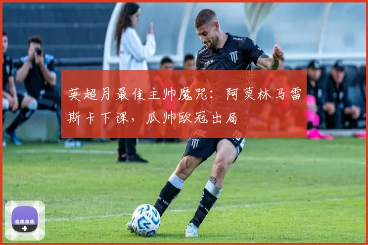 英超月最佳主帅魔咒：阿莫林马雷斯卡下课，瓜帅欧冠出局
