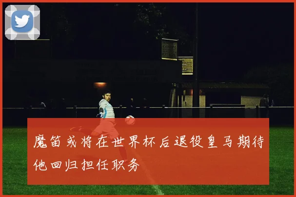 魔笛或将在世界杯后退役皇马期待他回归担任职务