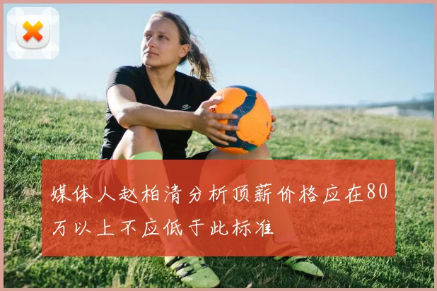 媒体人赵柏清分析顶薪价格应在80万以上不应低于此标准