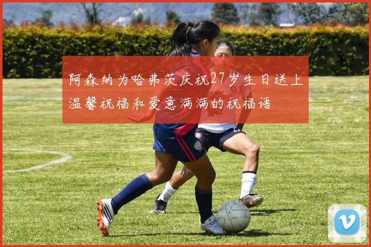 阿森纳为哈弗茨庆祝27岁生日送上温馨祝福和爱意满满的祝福语