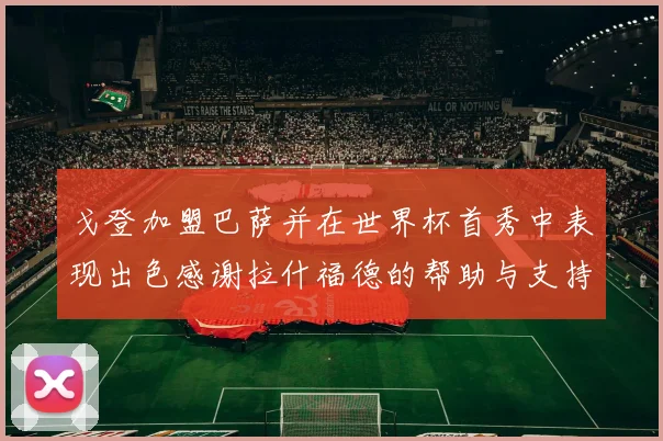 戈登加盟巴萨并在世界杯首秀中表现出色感谢拉什福德的帮助与支持