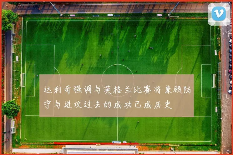 达利奇强调与英格兰比赛将兼顾防守与进攻过去的成功已成历史
