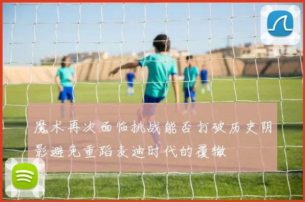 魔术再次面临挑战能否打破历史阴影避免重蹈麦迪时代的覆辙