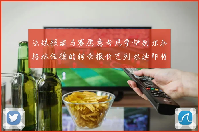 法媒报道马赛愿意考虑霍伊别尔和格林伍德的转会报价巴列尔迪即将离队