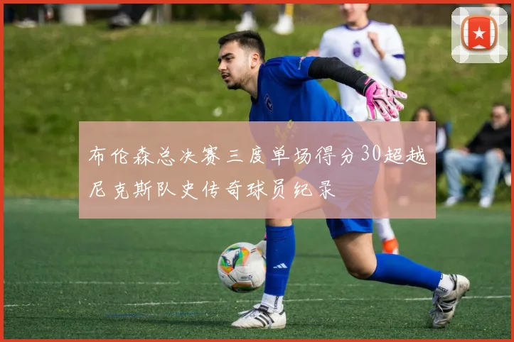 布伦森总决赛三度单场得分30超越尼克斯队史传奇球员纪录