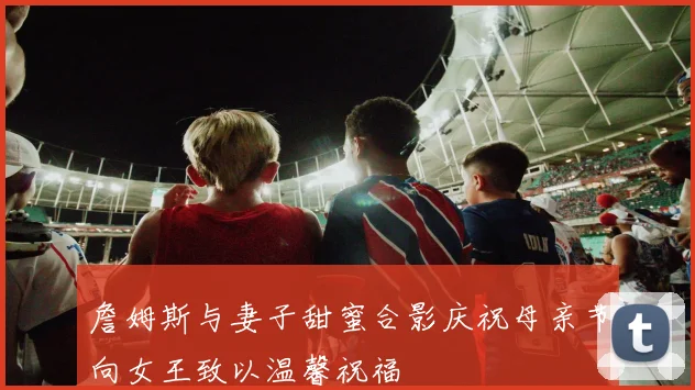 詹姆斯与妻子甜蜜合影庆祝母亲节向女王致以温馨祝福