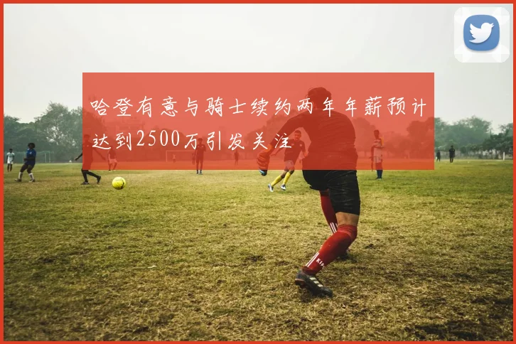 哈登有意与骑士续约两年年薪预计达到2500万引发关注