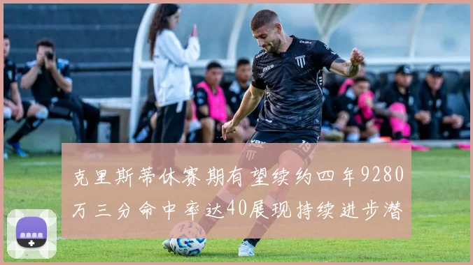 克里斯蒂休赛期有望续约四年9280万三分命中率达40展现持续进步潜力