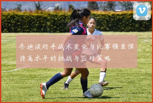 乔迪谈对手战术变化与比赛强度保持高水平的挑战与应对策略
