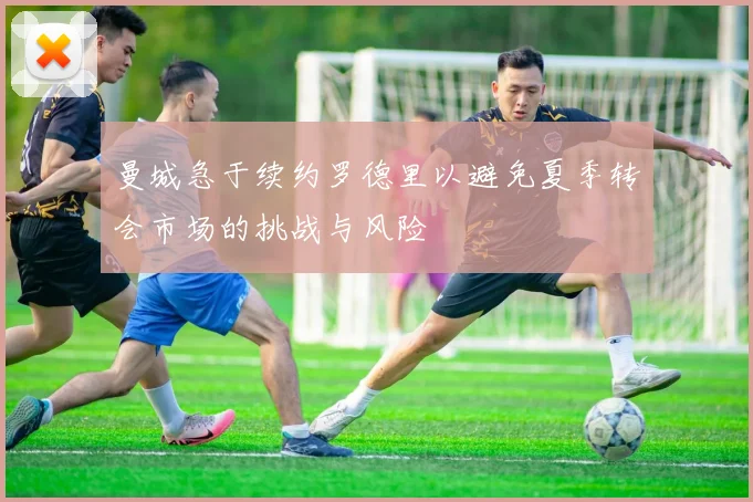 曼城急于续约罗德里以避免夏季转会市场的挑战与风险