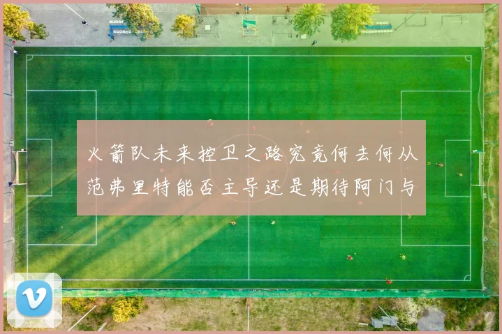 火箭队未来控卫之路究竟何去何从范弗里特能否主导还是期待阿门与谢泼德崛起