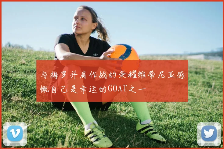 与梅罗并肩作战的荣耀维蒂尼亚感慨自己是幸运的GOAT之一