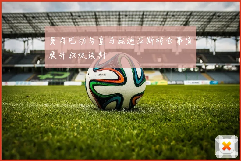 费内巴切与皇马就迪亚斯转会事宜展开积极谈判