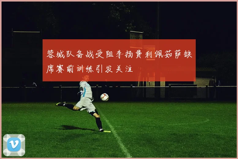 蓉城队备战受阻李扬费利佩茹萨缺席赛前训练引发关注