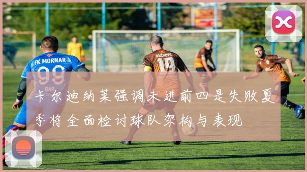 卡尔迪纳莱强调未进前四是失败夏季将全面检讨球队架构与表现