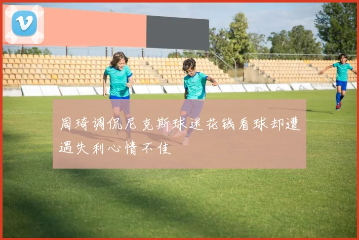 周琦调侃尼克斯球迷花钱看球却遭遇失利心情不佳