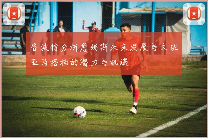 香波特分析詹姆斯未来发展与文班亚马搭档的潜力与机遇