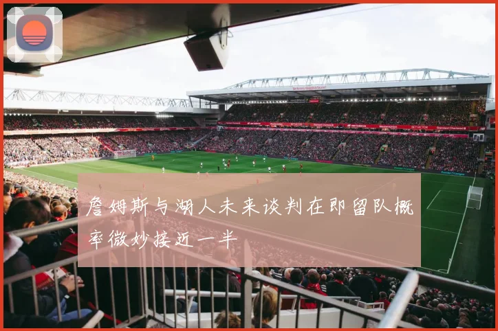 詹姆斯与湖人未来谈判在即留队概率微妙接近一半