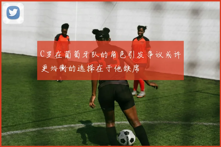 C罗在葡萄牙队的角色引发争议或许更均衡的选择在于他缺席