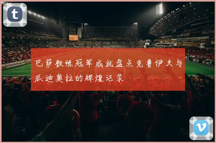 巴萨教练冠军成就盘点克鲁伊夫与瓜迪奥拉的辉煌记录