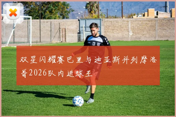 双星闪耀赛巴里与迪亚斯并列摩洛哥2026队内进球王