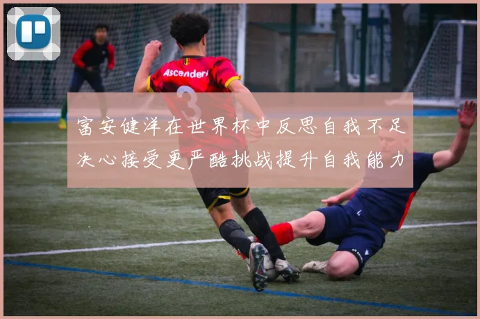 富安健洋在世界杯中反思自我不足决心接受更严酷挑战提升自我能力