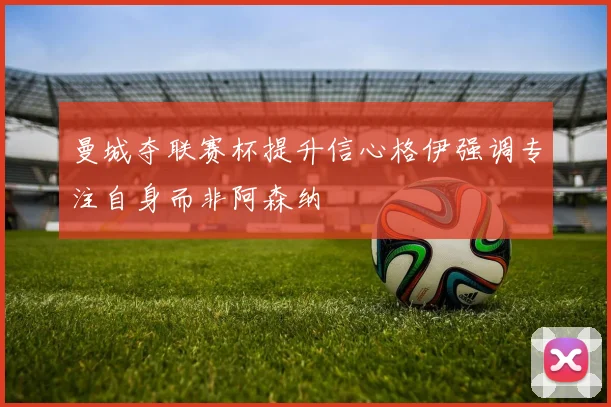 曼城夺联赛杯提升信心格伊强调专注自身而非阿森纳